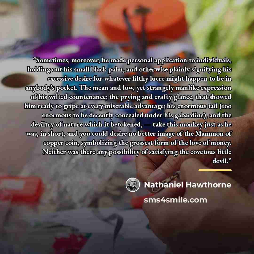 “Sometimes, moreover, he made personal application to individuals, holding out his small black palm, and otherwise plainly signifying his excessive desire for whatever filthy lucre might happen to be in anybody’s pocket. The mean and low, yet strangely manlike expression of his wilted countenance…” quote by Nathaniel Hawthorne