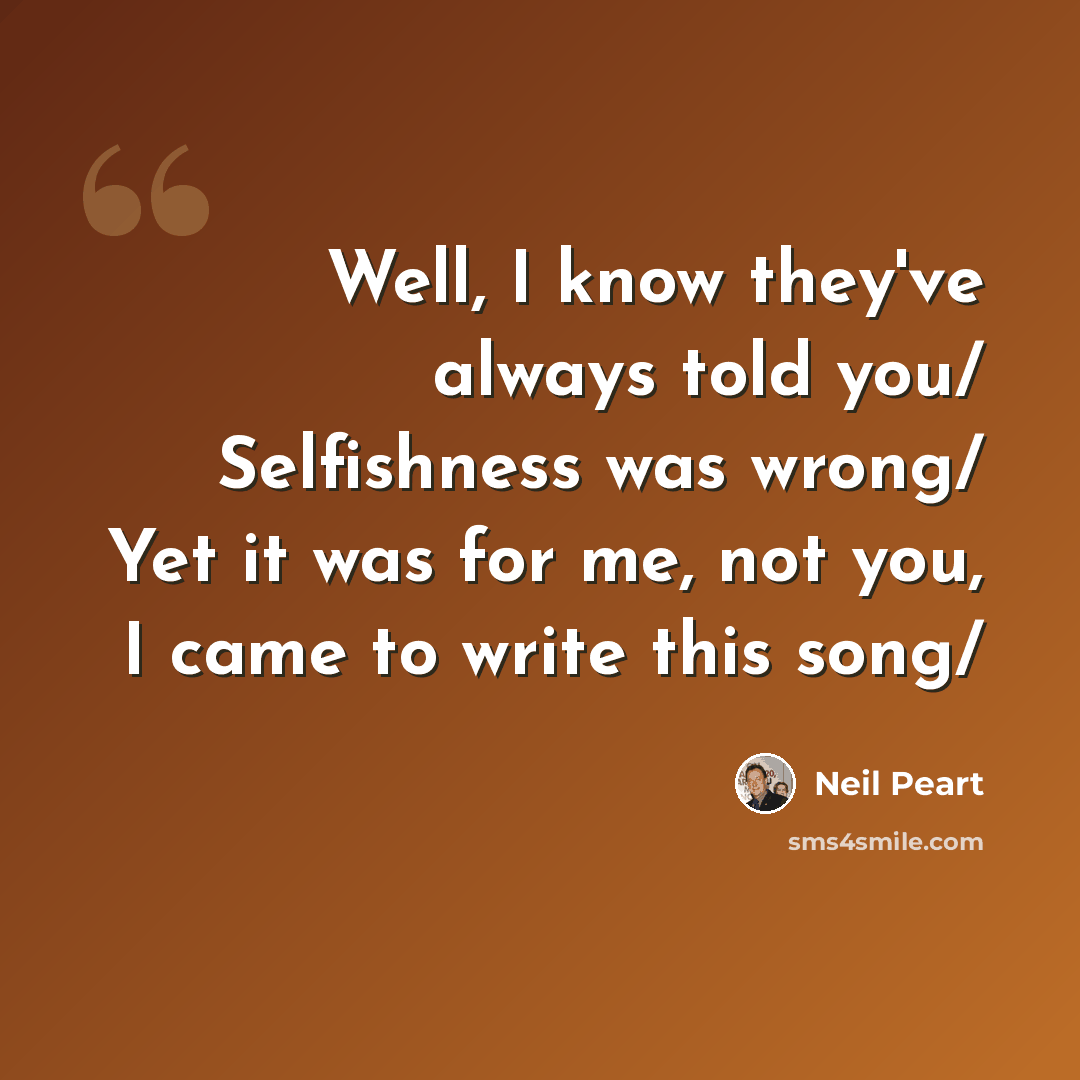 “Well, I know they've always told you/ Selfishness was wrong/ Yet it was for me, not you, I came to write this song/” quote by Neil Peart
