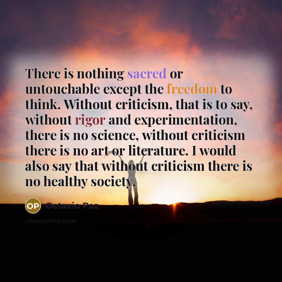 “There is nothing sacred or untouchable except the freedom to think. Without criticism, that is to say, without rigor and experimentation, there is no science, without criticism there is no art or literature. I would also say that without criticism there is no healthy society.” quote by Octavio Paz