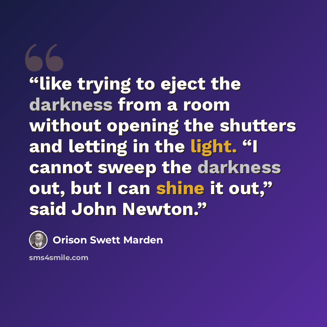 “like trying to eject the darkness from a room without opening the shutters and letting in the light. “I cannot sweep the darkness out, but I can shine it out,” said John Newton.” quote by Orison Swett Marden
