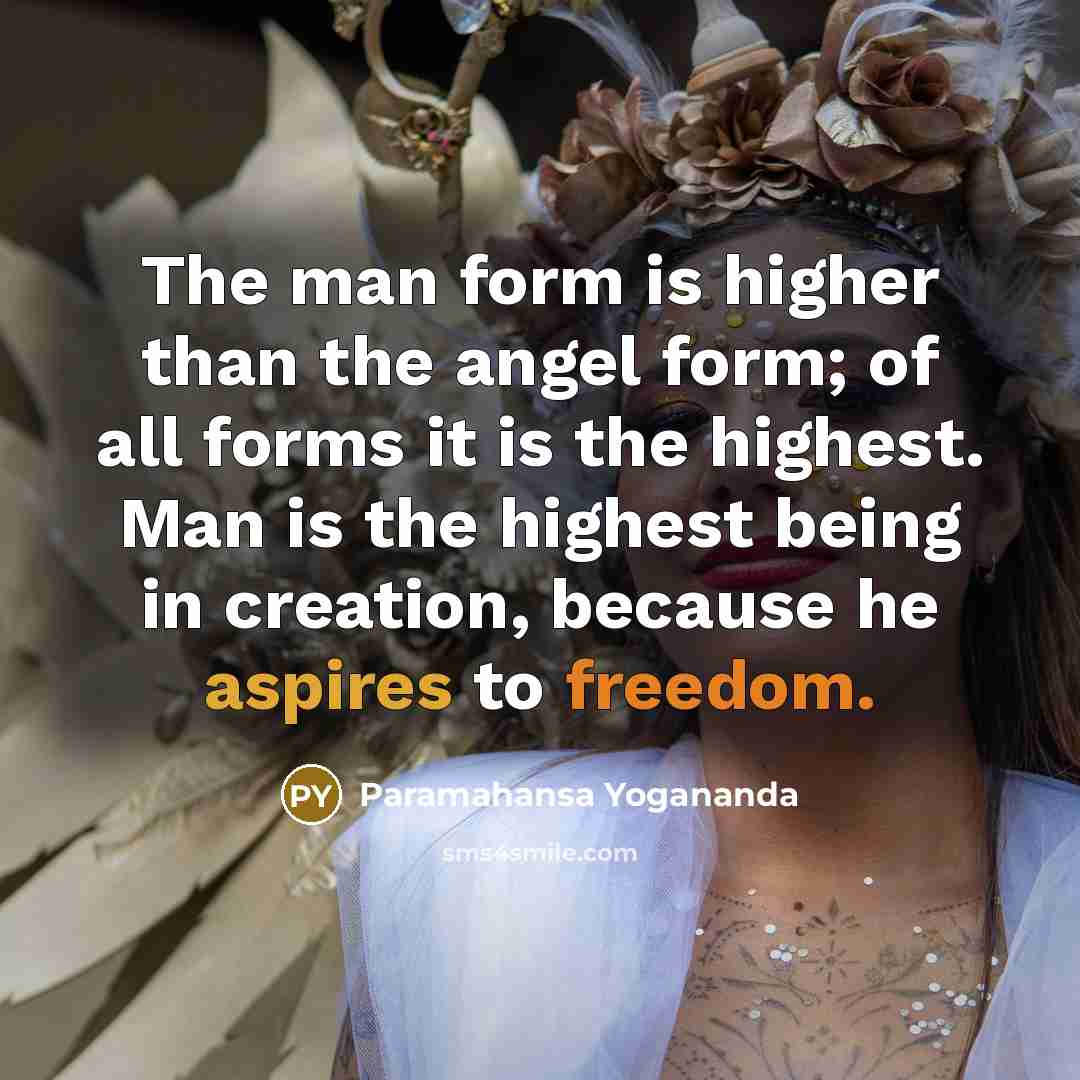 “The man form is higher than the angel form; of all forms it is the highest. Man is the highest being in creation, because he aspires to freedom.” quote by Paramahansa Yogananda