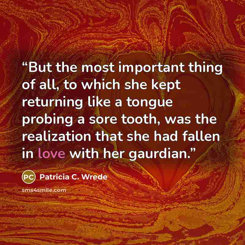 “But the most important thing of all, to which she kept returning like a tongue probing a sore tooth, was the realization that she had fallen in love with her gaurdian.” quote by Patricia C. Wrede