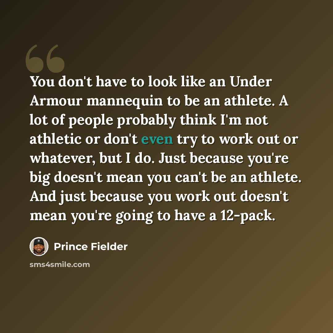 “You don't have to look like an Under Armour mannequin to be an athlete. A lot of people probably think I'm not athletic or don't even try to work out or whatever, but I do. Just because you're big doesn't mean you can't be an athlete. And just because you work out doesn't mean you're going to have…” quote by Prince Fielder