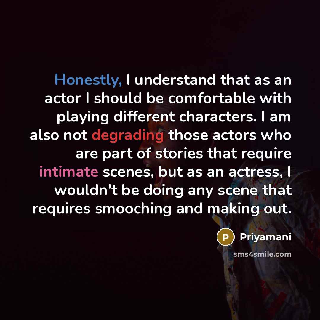 “Honestly, I understand that as an actor I should be comfortable with playing different characters. I am also not degrading those actors who are part of stories that require intimate scenes, but as an actress, I wouldn't be doing any scene that requires smooching and making out.” quote by Priyamani