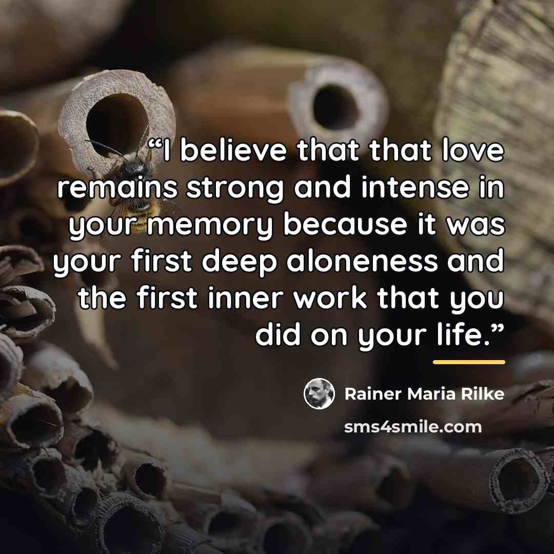 “I believe that that love remains strong and intense in your memory because it was your first deep aloneness and the first inner work that you did on your life.” quote by Rainer Maria Rilke