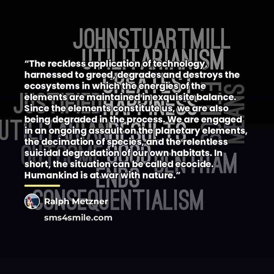 “The reckless application of technology, harnessed to greed, degrades and destroys the ecosystems in which the energies of the elements are maintained in exquisite balance. Since the elements constitute us, we are also being degraded in the process. We are engaged in an ongoing assault on the…” quote by Ralph Metzner
