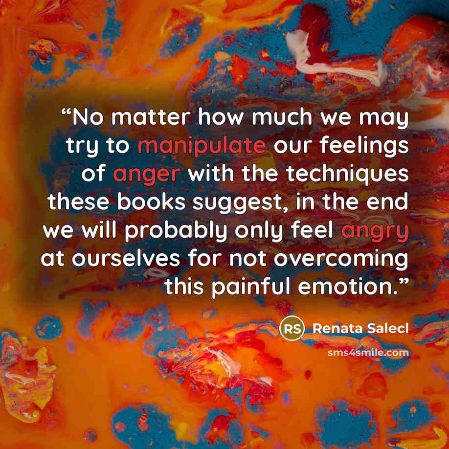 “No matter how much we may try to manipulate our feelings of anger with the techniques these books suggest, in the end we will probably only feel angry at ourselves for not overcoming this painful emotion.” quote by Renata Salecl