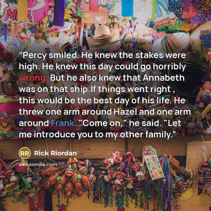 “Percy smiled. He knew the stakes were high. He knew this day could go horribly wrong. But he also knew that Annabeth was on that ship.If things went right , this would be the best day of his life. He threw one arm around Hazel and one arm around Frank. "Come on," he said. "Let me introduce you to…” quote by Rick Riordan