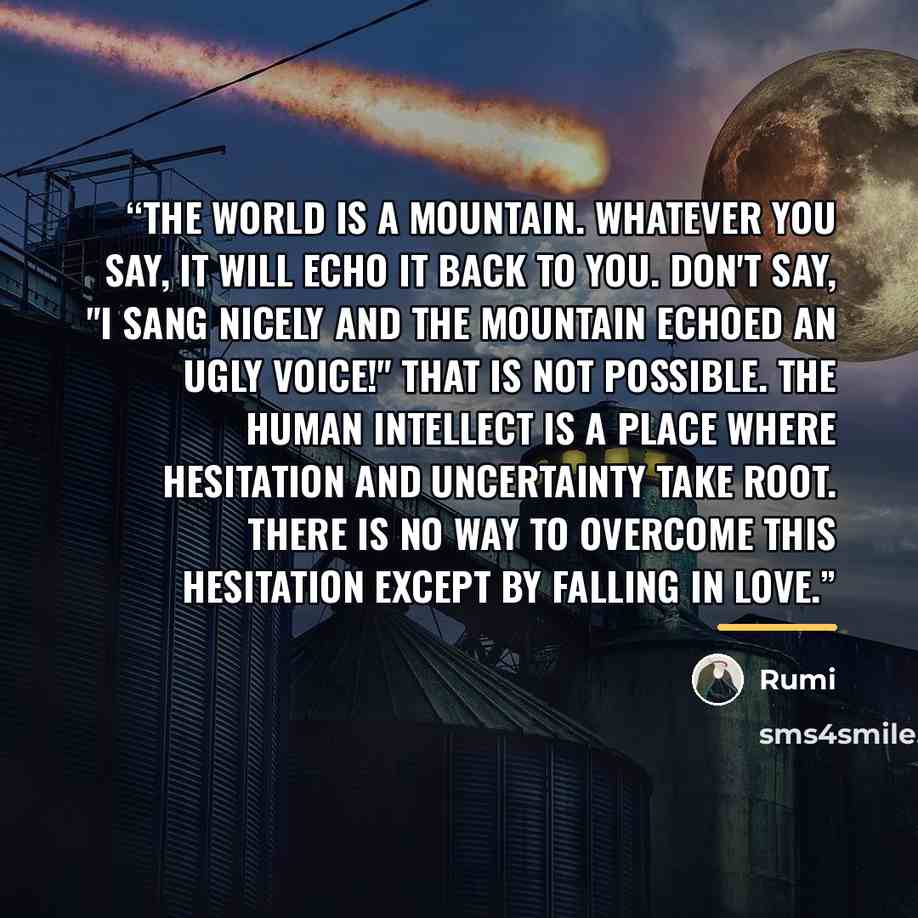 “The world is a mountain. Whatever you say, it will echo it back to you. Don't say, "I sang nicely and the mountain echoed an ugly voice!" That is not possible. The human intellect is a place where hesitation and uncertainty take root. There is no way to overcome this hesitation except by falling…” quote by Rumi