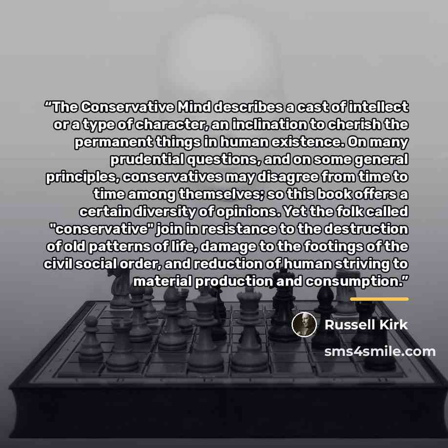 “The Conservative Mind describes a cast of intellect or a type of character, an inclination to cherish the permanent things in human existence. On many prudential questions, and on some general principles, conservatives may disagree from time to time among themselves; so this book offers a certain…” quote by Russell Kirk