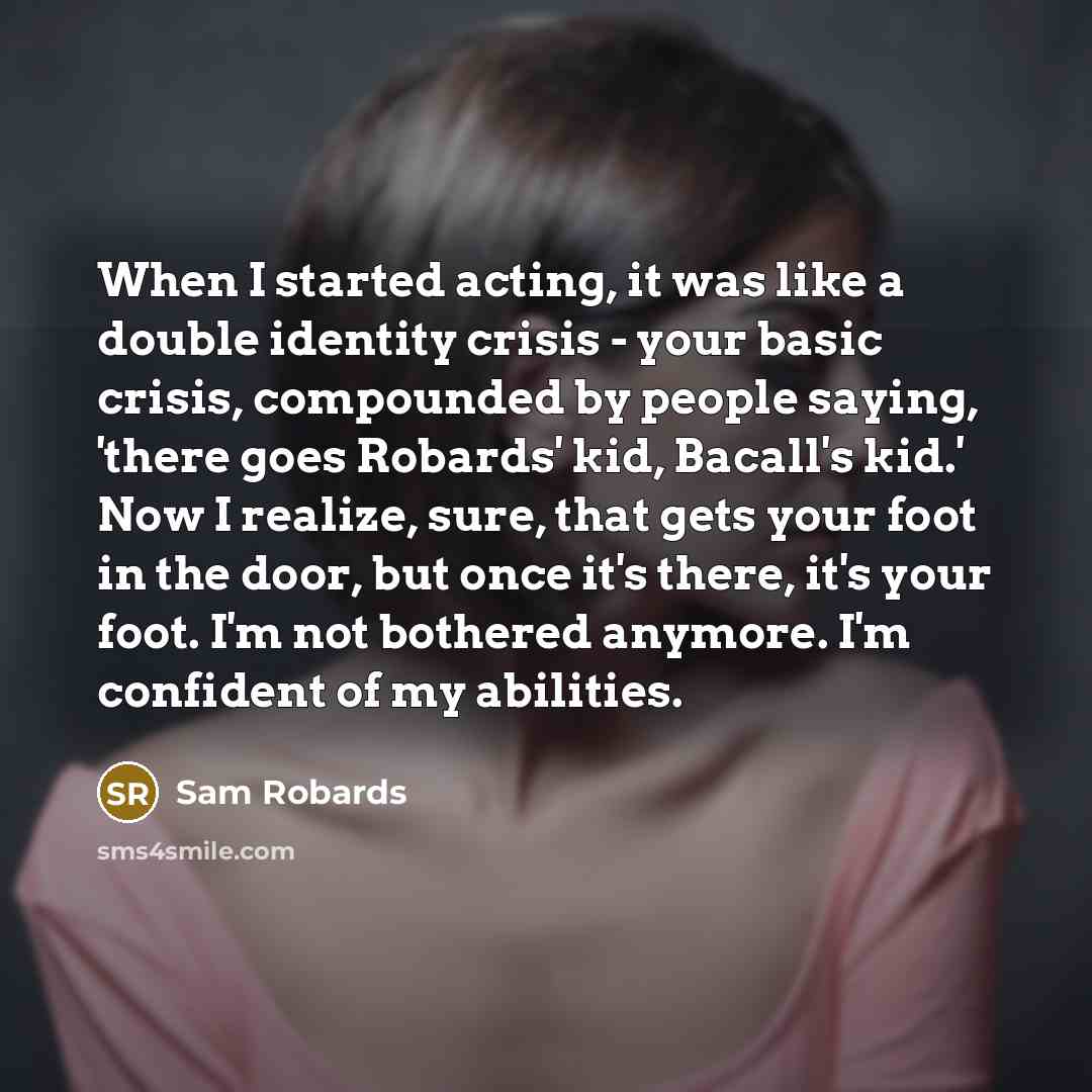 “When I started acting, it was like a double identity crisis - your basic crisis, compounded by people saying, 'there goes Robards' kid, Bacall's kid.' Now I realize, sure, that gets your foot in the door, but once it's there, it's your foot. I'm not bothered anymore. I'm confident of my abilities.” quote by Sam Robards