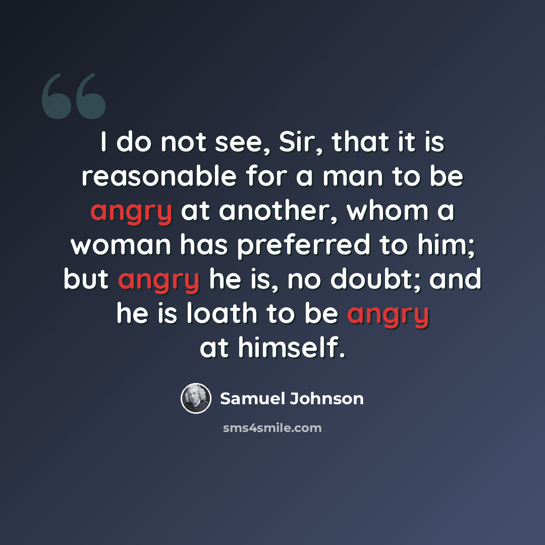 “I do not see, Sir, that it is reasonable for a man to be angry at another, whom a woman has preferred to him; but angry he is, no doubt; and he is loath to be angry at himself.” quote by Samuel Johnson