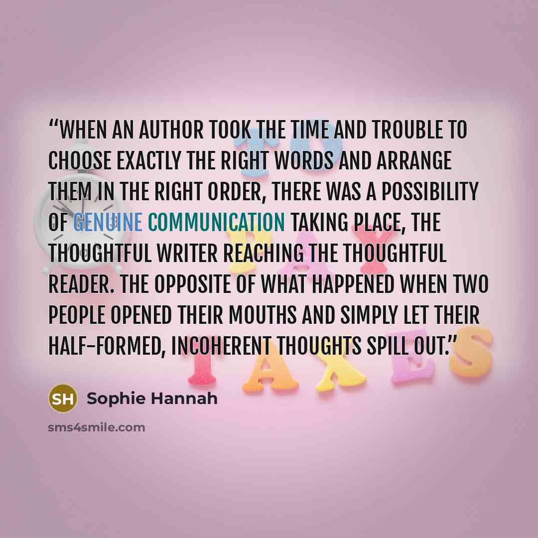 “When an author took the time and trouble to choose exactly the right words and arrange them in the right order, there was a possibility of genuine communication taking place, the thoughtful writer reaching the thoughtful reader. The opposite of what happened when two people opened their mouths and…” quote by Sophie Hannah