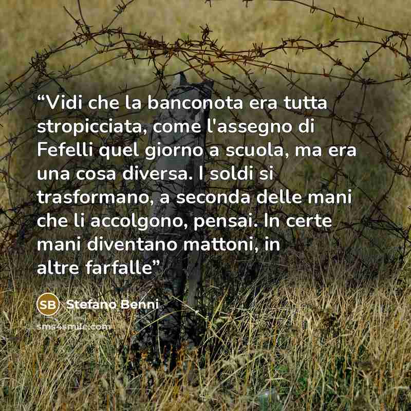 “Vidi che la banconota era tutta stropicciata, come l'assegno di Fefelli quel giorno a scuola, ma era una cosa diversa. I soldi si trasformano, a seconda delle mani che li accolgono, pensai. In certe mani diventano mattoni, in altre farfalle” quote by Stefano Benni