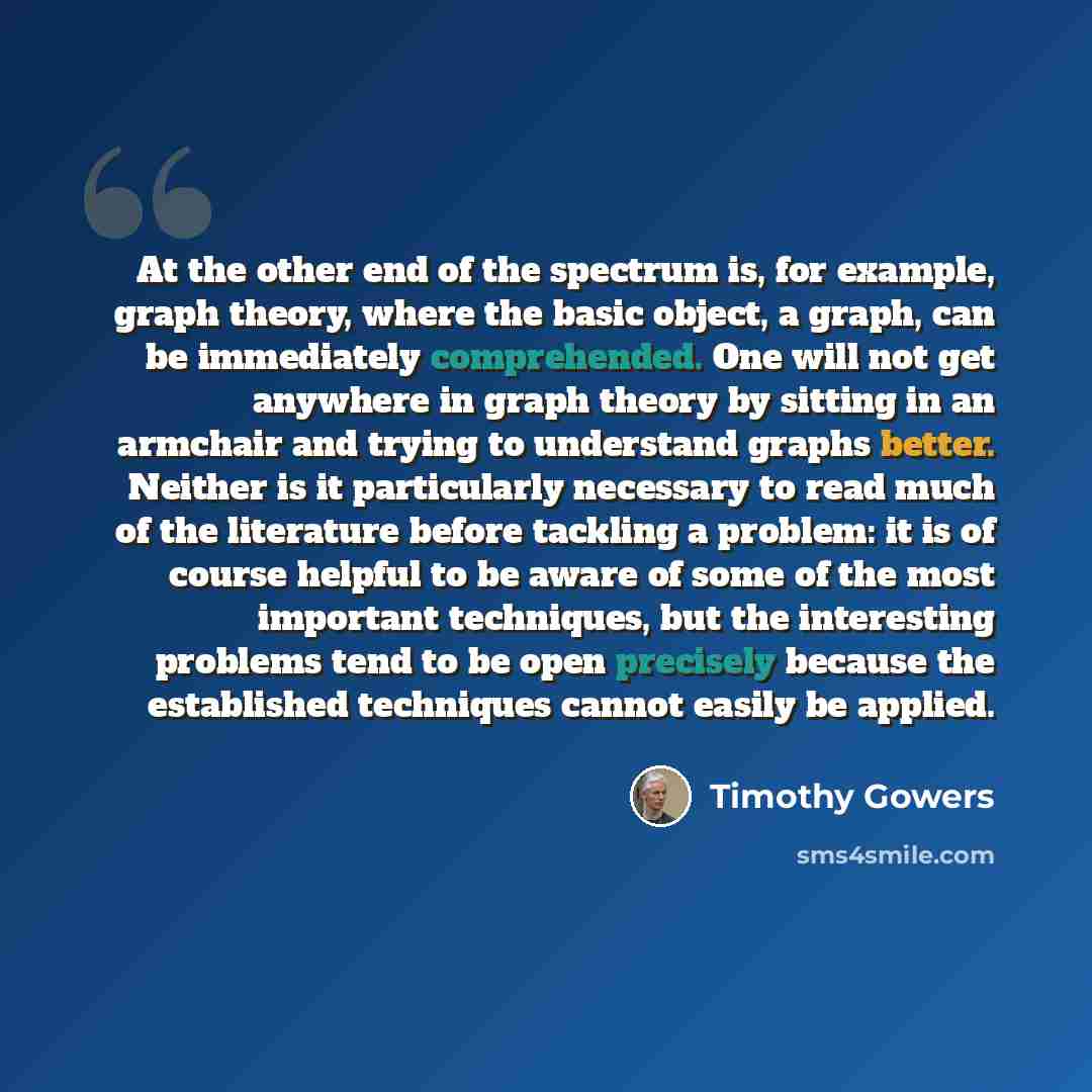 “At the other end of the spectrum is, for example, graph theory, where the basic object, a graph, can be immediately comprehended. One will not get anywhere in graph theory by sitting in an armchair and trying to understand graphs better. Neither is it particularly necessary to read much of the…” quote by Timothy Gowers