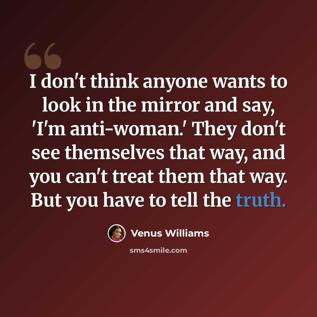 “I don't think anyone wants to look in the mirror and say, 'I'm anti-woman.' They don't see themselves that way, and you can't treat them that way. But you have to tell the truth.” quote by Venus Williams