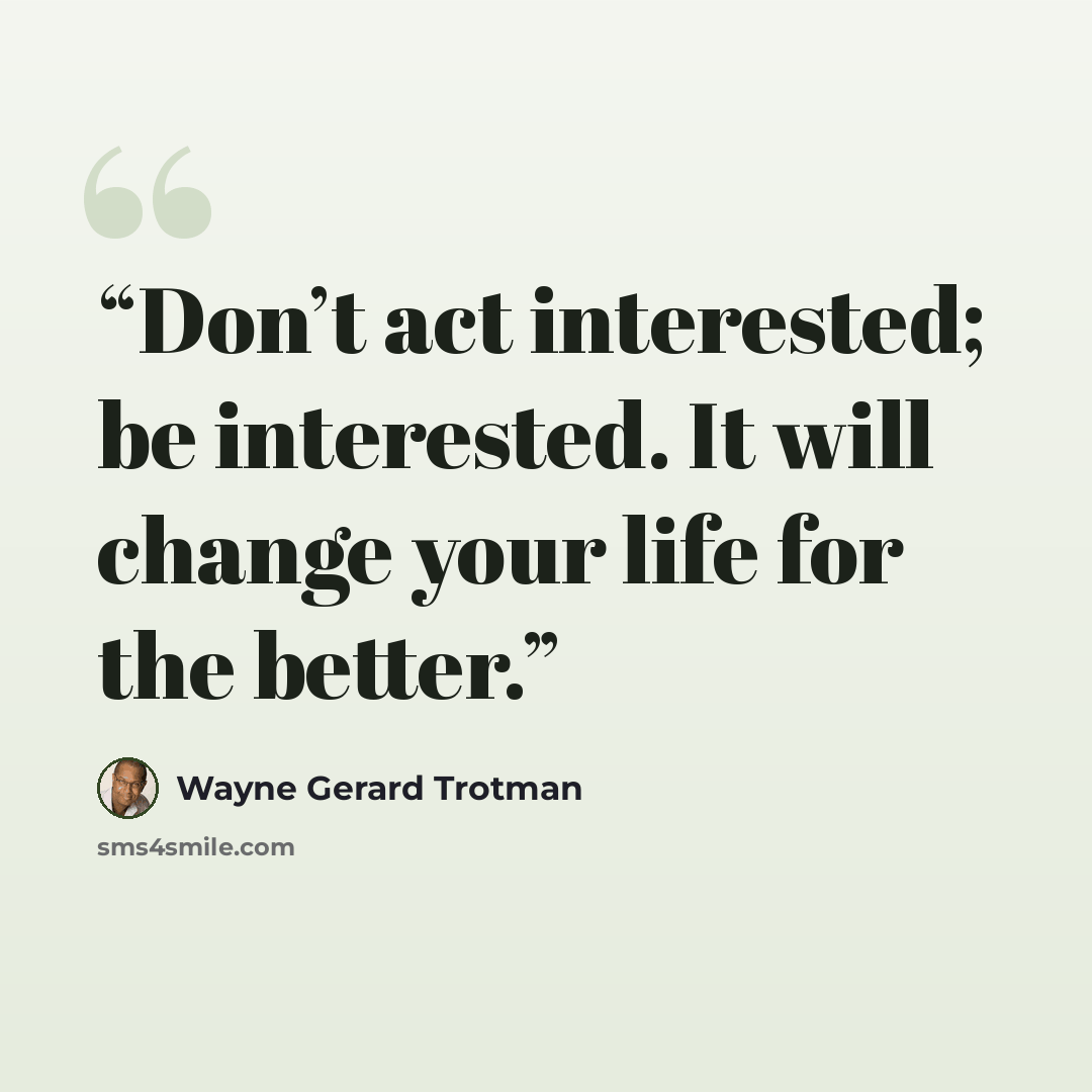 “Don’t act interested; be interested. It will change your life for the better.” quote by Wayne Gerard Trotman