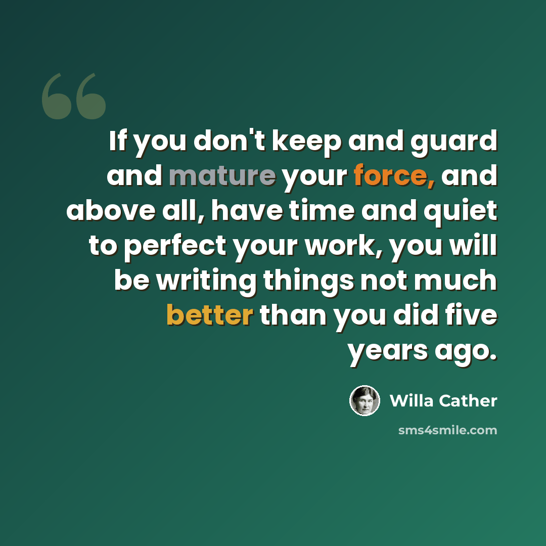 “If you don't keep and guard and mature your force, and above all, have time and quiet to perfect your work, you will be writing things not much better than you did five years ago.” quote by Willa Cather