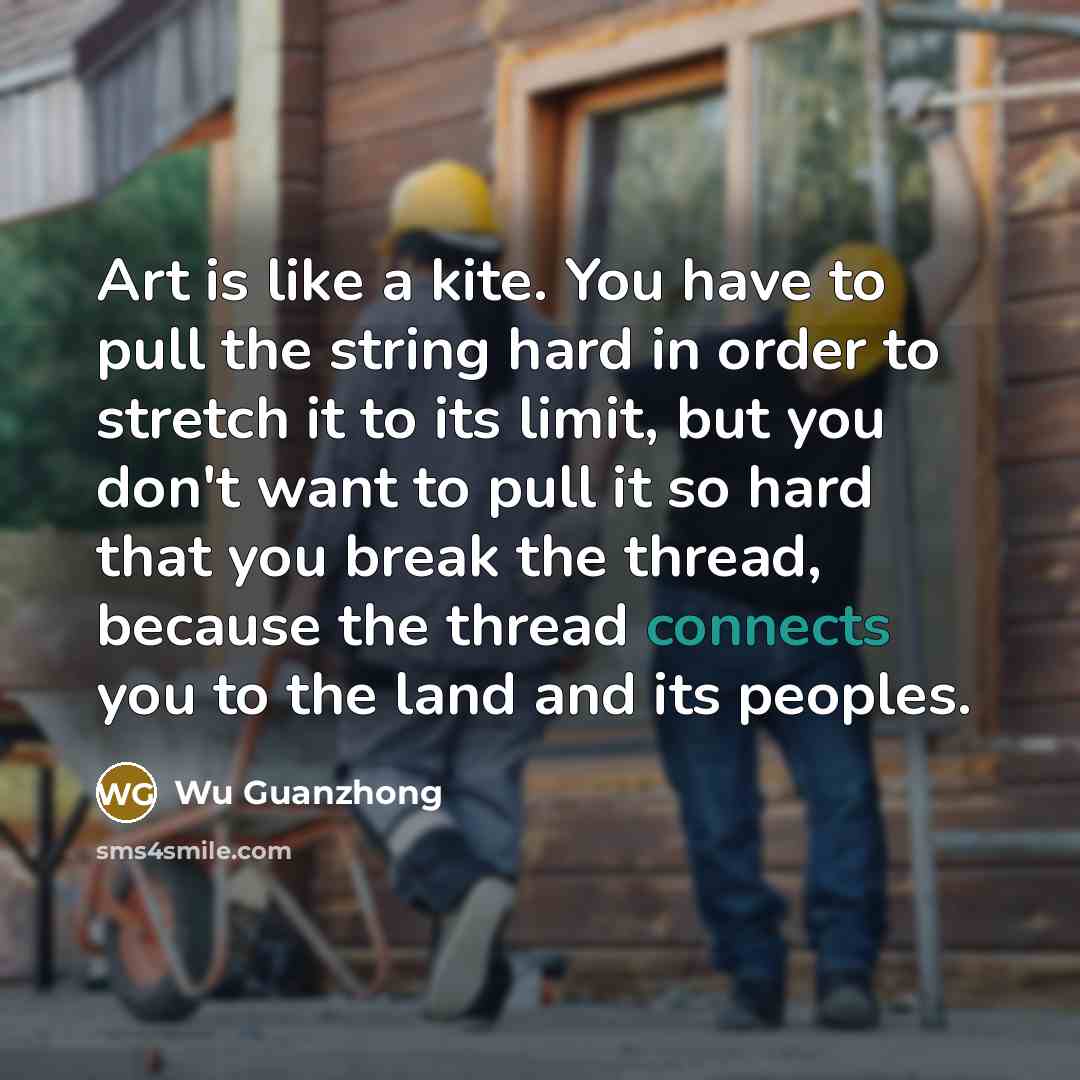 “Art is like a kite. You have to pull the string hard in order to stretch it to its limit, but you don't want to pull it so hard that you break the thread, because the thread connects you to the land and its peoples.” quote by Wu Guanzhong