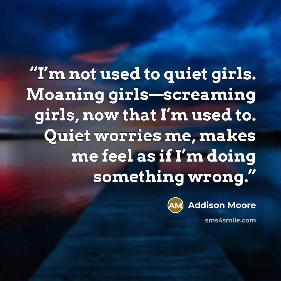 “I’m not used to quiet girls. Moaning girls—screaming girls, now that I’m used to. Quiet worries me, makes me feel as if I’m doing something wrong.” quote by Addison Moore