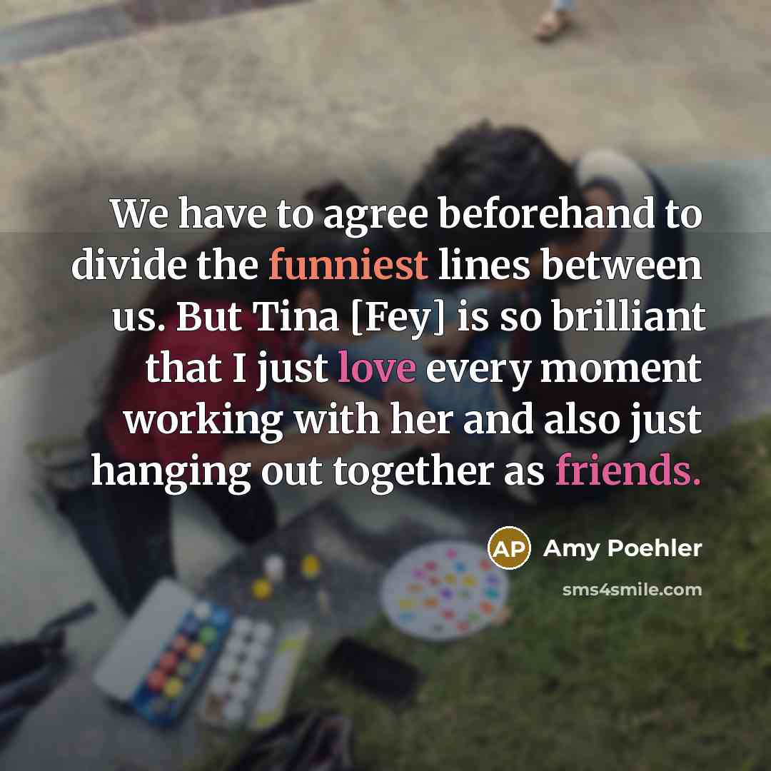 “We have to agree beforehand to divide the funniest lines between us. But Tina [Fey] is so brilliant that I just love every moment working with her and also just hanging out together as friends.” quote by Amy Poehler