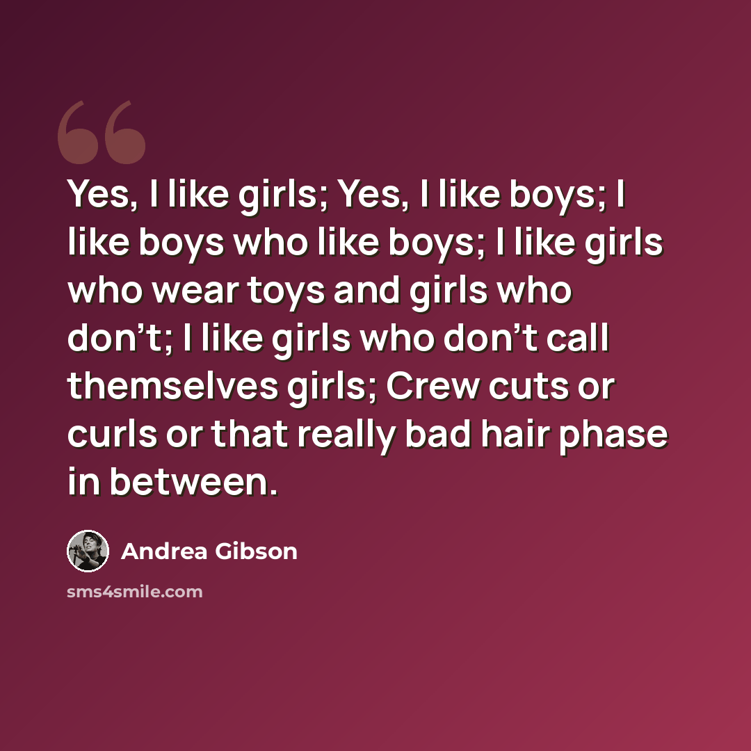 “Yes, I like girls; Yes, I like boys; I like boys who like boys; I like girls who wear toys and girls who don't; I like girls who don't call themselves girls; Crew cuts or curls or that really bad hair phase in between.” quote by Andrea Gibson