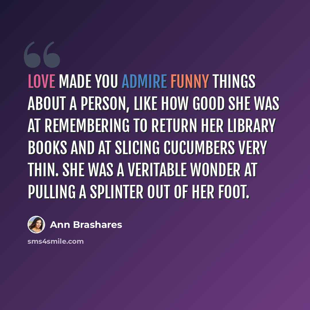“Love made you admire funny things about a person, like how good she was at remembering to return her library books and at slicing cucumbers very thin. She was a veritable wonder at pulling a splinter out of her foot.” quote by Ann Brashares