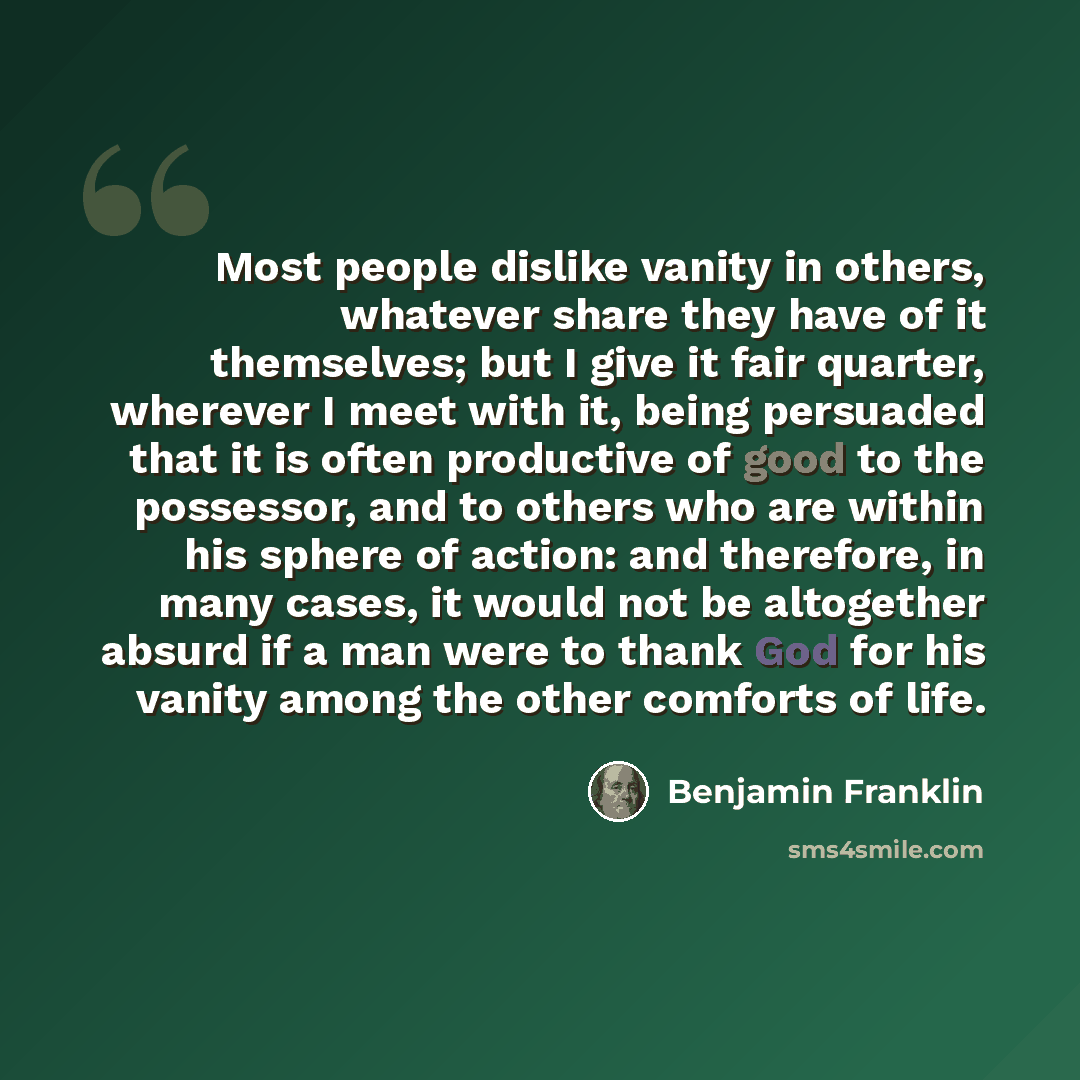 “Most people dislike vanity in others, whatever share they have of it themselves; but I give it fair quarter, wherever I meet with it, being persuaded that it is often productive of good to the possessor, and to others who are within his sphere of action: and therefore, in many cases, it would not…” quote by Benjamin Franklin