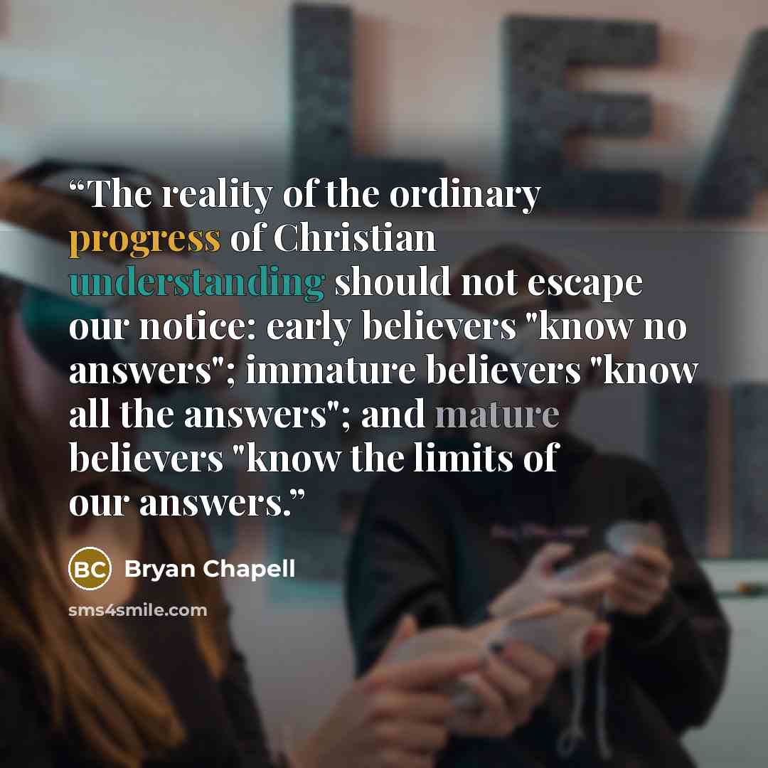 “The reality of the ordinary progress of Christian understanding should not escape our notice: early believers "know no answers"; immature believers "know all the answers"; and mature believers "know the limits of our answers.” quote by Bryan Chapell