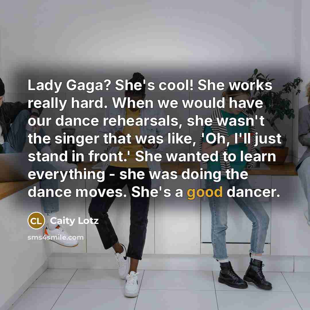 “Lady Gaga? She's cool! She works really hard. When we would have our dance rehearsals, she wasn't the singer that was like, 'Oh, I'll just stand in front.' She wanted to learn everything - she was doing the dance moves. She's a good dancer.” quote by Caity Lotz