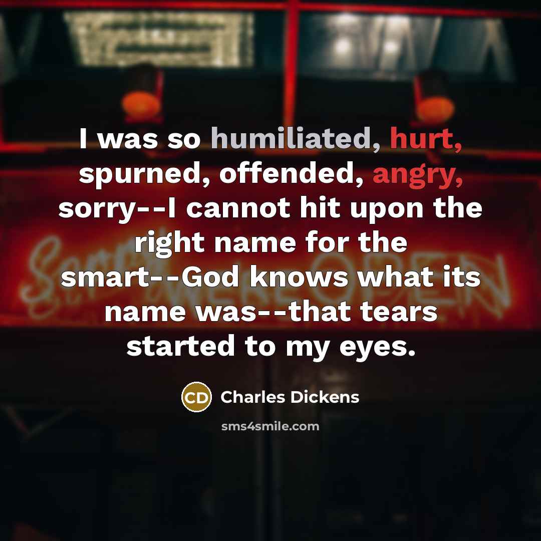 “I was so humiliated, hurt, spurned, offended, angry, sorry--I cannot hit upon the right name for the smart--God knows what its name was--that tears started to my eyes.” quote by Charles Dickens