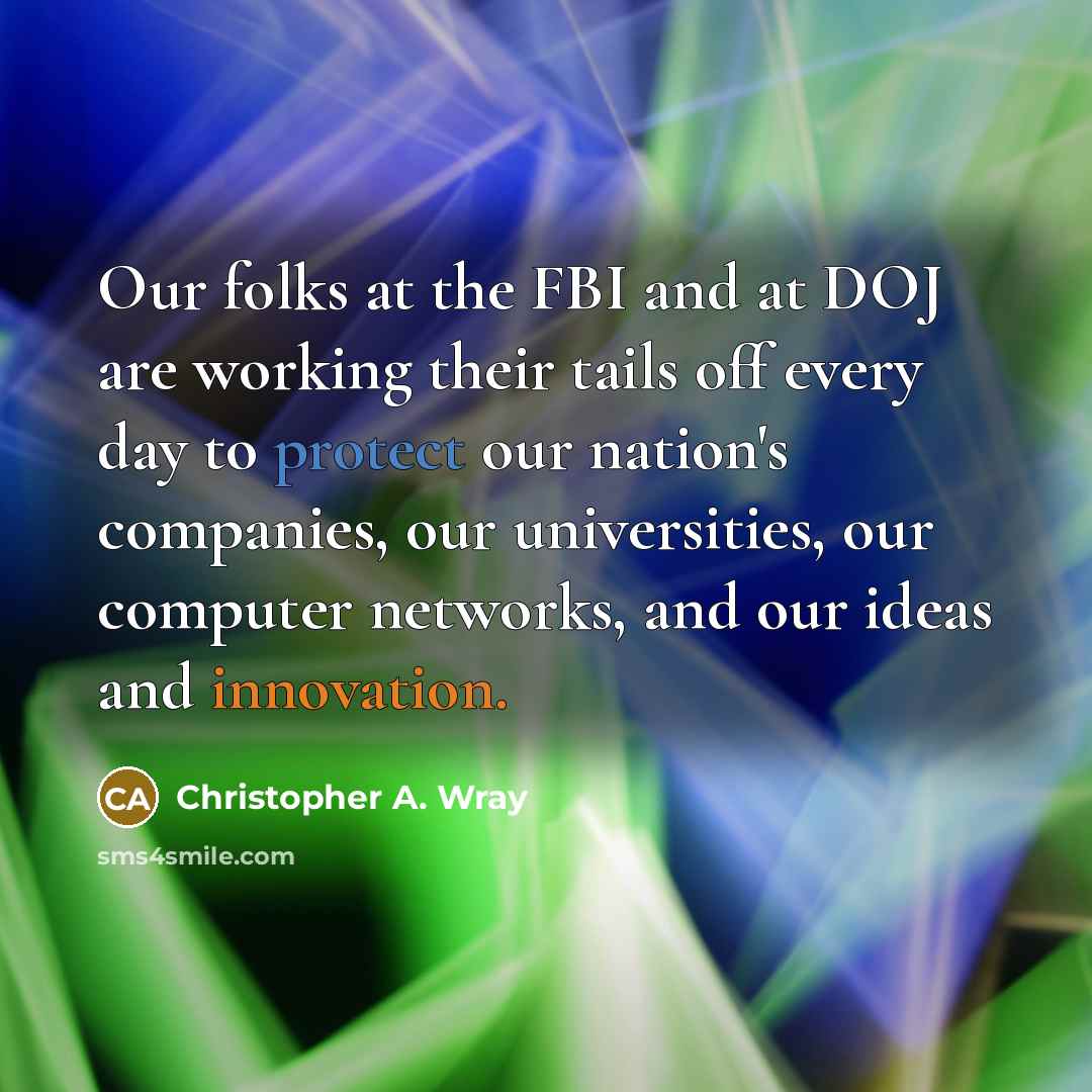 “Our folks at the FBI and at DOJ are working their tails off every day to protect our nation's companies, our universities, our computer networks, and our ideas and innovation.” quote by Christopher A. Wray