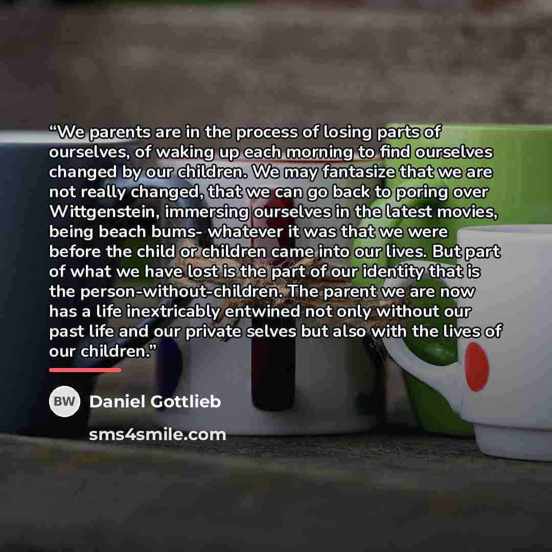 “We parents are in the process of losing parts of ourselves, of waking up each morning to find ourselves changed by our children. We may fantasize that we are not really changed, that we can go back to poring over Wittgenstein, immersing ourselves in the latest movies, being beach bums- whatever it…” quote by Daniel Gottlieb