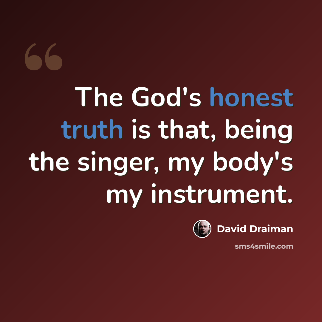 “The God's honest truth is that, being the singer, my body's my instrument.” quote by David Draiman