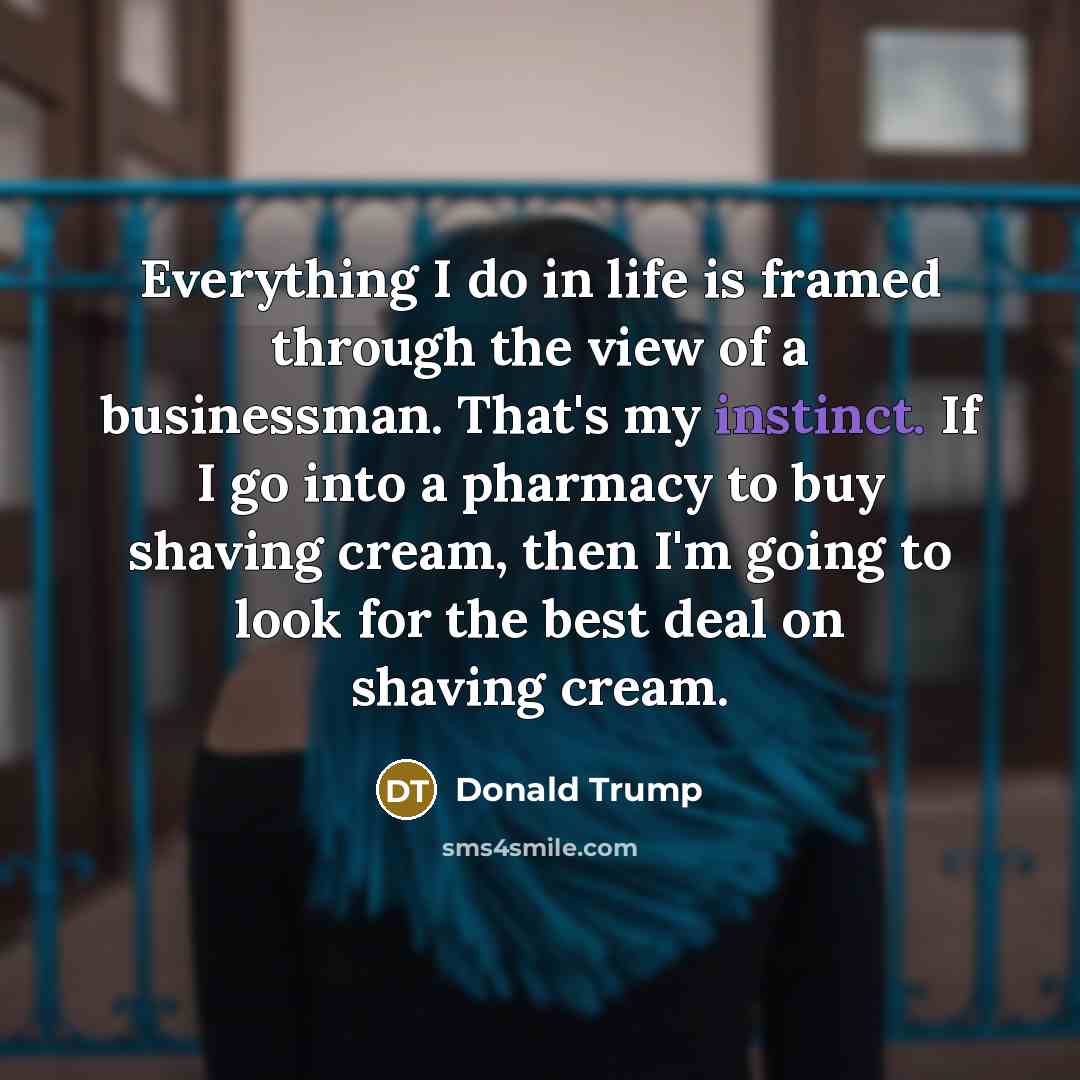 “Everything I do in life is framed through the view of a businessman. That's my instinct. If I go into a pharmacy to buy shaving cream, then I'm going to look for the best deal on shaving cream.” quote by Donald Trump