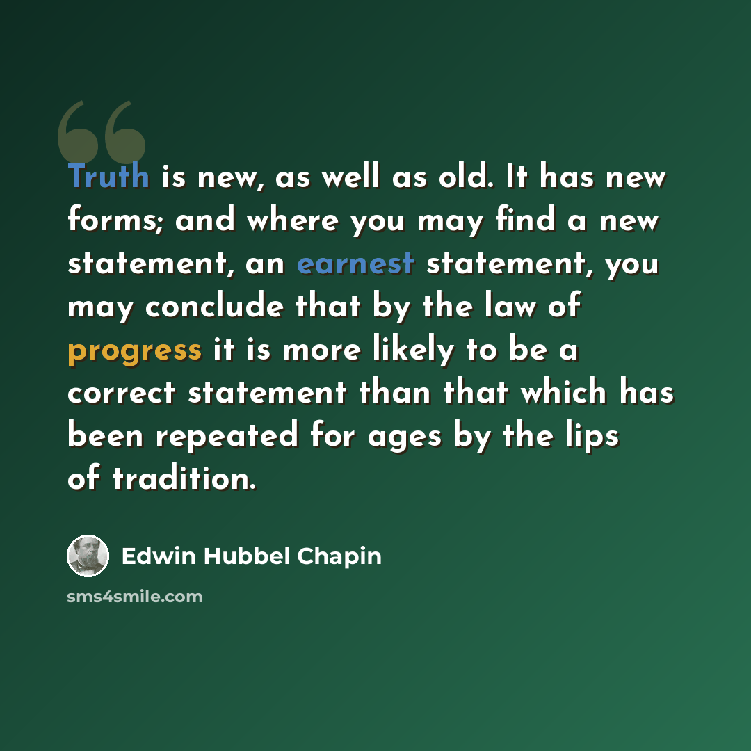 “Truth is new, as well as old. It has new forms; and where you may find a new statement, an earnest statement, you may conclude that by the law of progress it is more likely to be a correct statement than that which has been repeated for ages by the lips of tradition.” quote by Edwin Hubbel Chapin