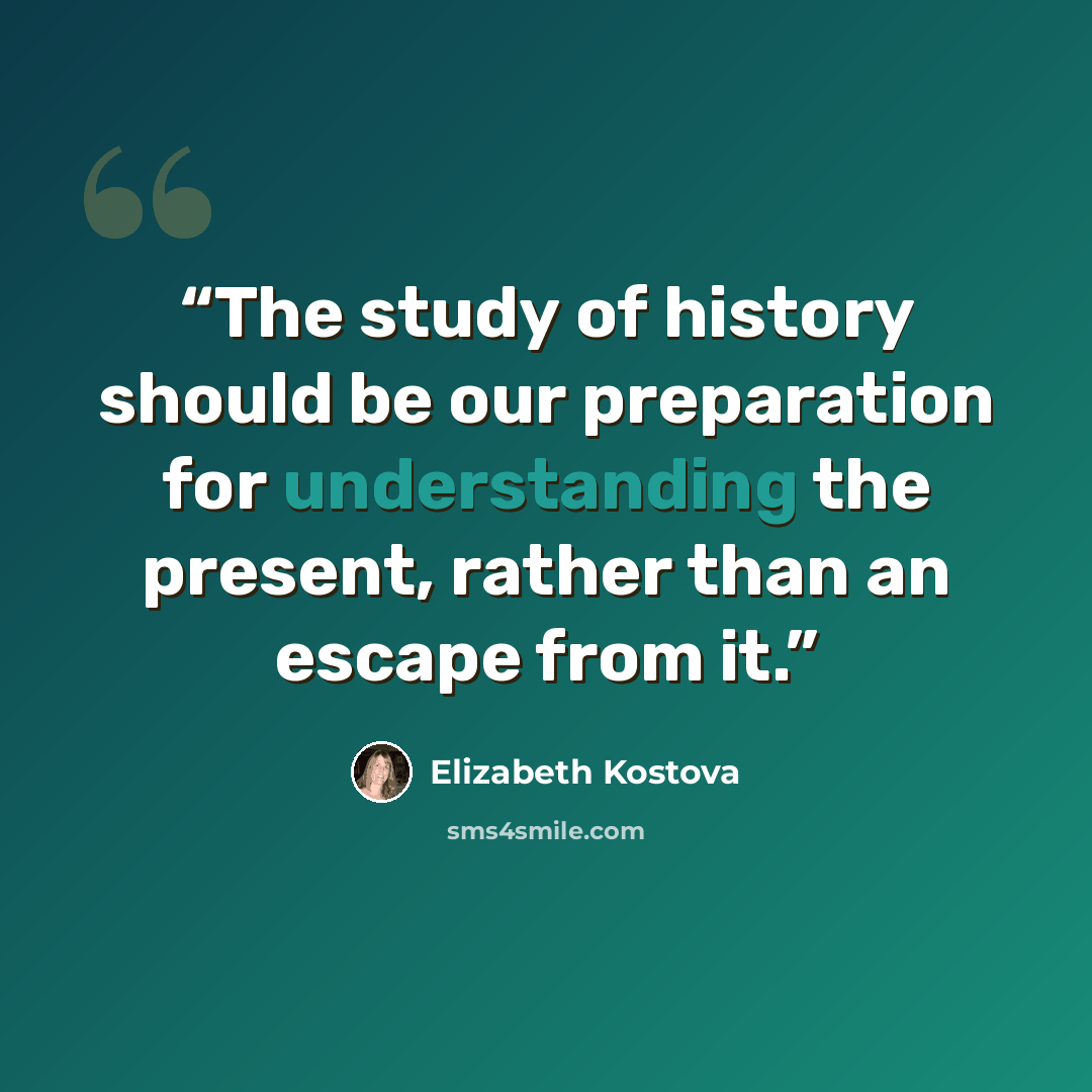 “The study of history should be our preparation for understanding the present, rather than an escape from it.” quote by Elizabeth Kostova