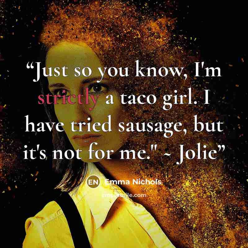 “Just so you know, I'm strictly a taco girl. I have tried sausage, but it's not for me." ~ Jolie” quote by Emma Nichols