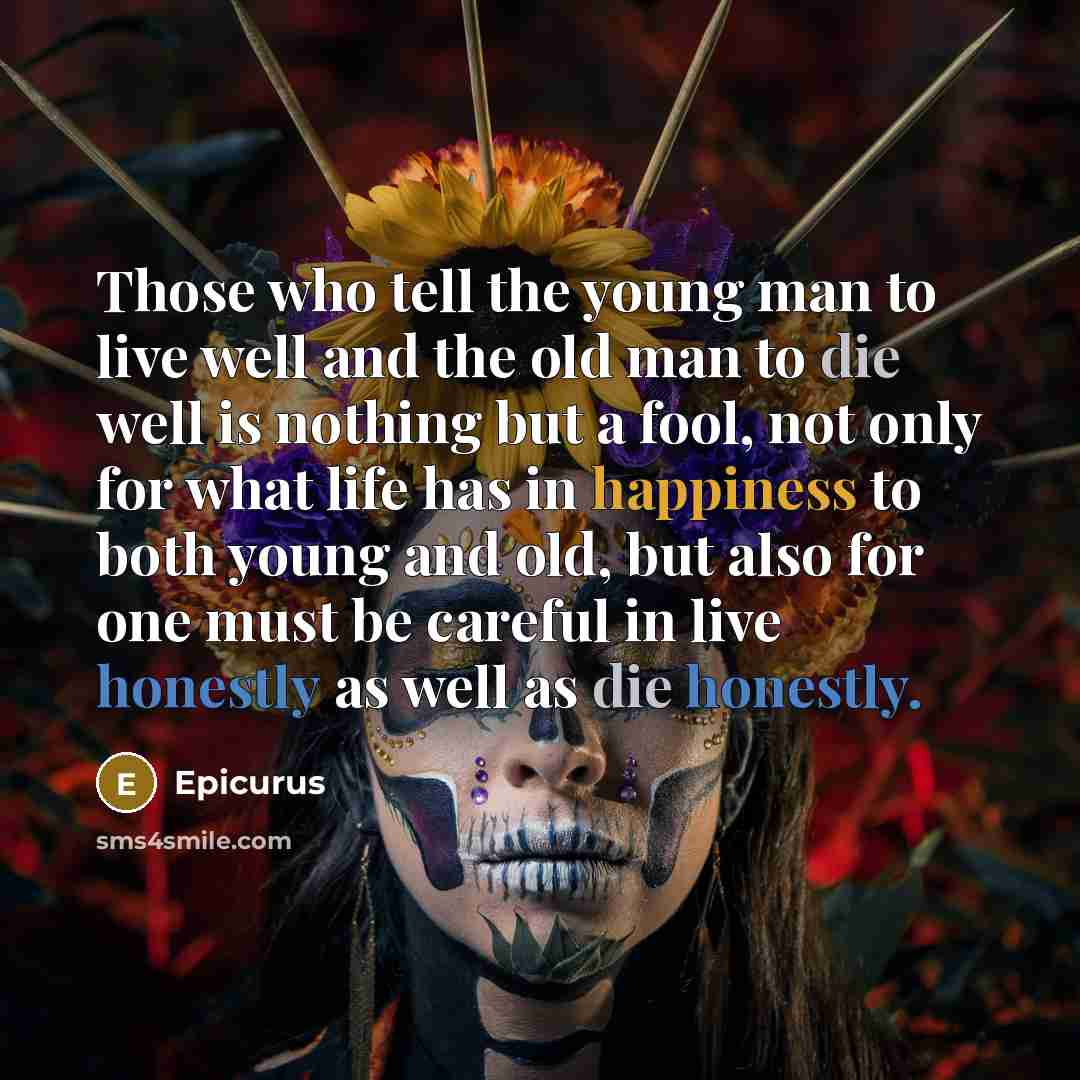“Those who tell the young man to live well and the old man to die well is nothing but a fool, not only for what life has in happiness to both young and old, but also for one must be careful in live honestly as well as die honestly.” quote by Epicurus