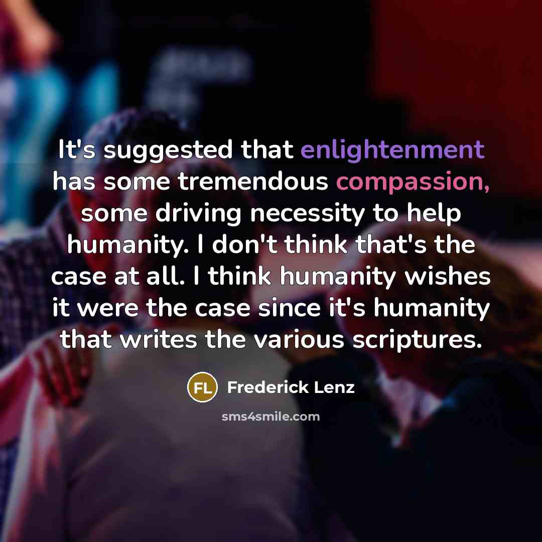 “It's suggested that enlightenment has some tremendous compassion, some driving necessity to help humanity. I don't think that's the case at all. I think humanity wishes it were the case since it's humanity that writes the various scriptures.” quote by Frederick Lenz