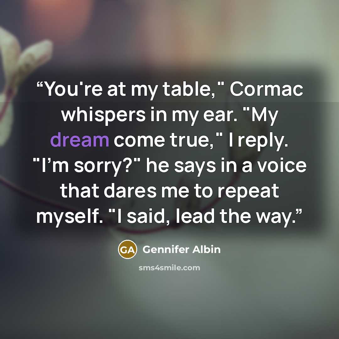 “You're at my table," Cormac whispers in my ear. "My dream come true," I reply. "I'm sorry?" he says in a voice that dares me to repeat myself. "I said, lead the way.” quote by Gennifer Albin
