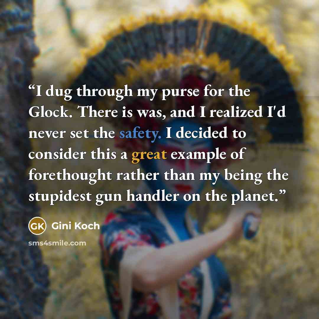 “I dug through my purse for the Glock. There is was, and I realized I'd never set the safety. I decided to consider this a great example of forethought rather than my being the stupidest gun handler on the planet.” quote by Gini Koch