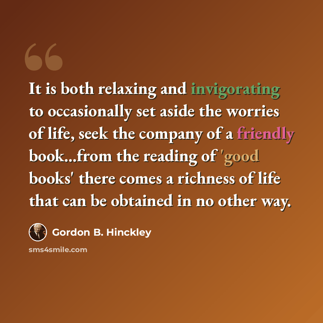 “It is both relaxing and invigorating to occasionally set aside the worries of life, seek the company of a friendly book...from the reading of 'good books' there comes a richness of life that can be obtained in no other way.” quote by Gordon B. Hinckley