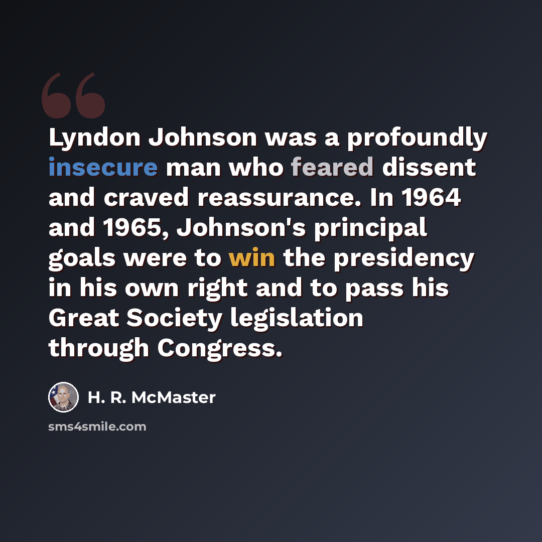 “Lyndon Johnson was a profoundly insecure man who feared dissent and craved reassurance. In 1964 and 1965, Johnson's principal goals were to win the presidency in his own right and to pass his Great Society legislation through Congress.” quote by H. R. McMaster