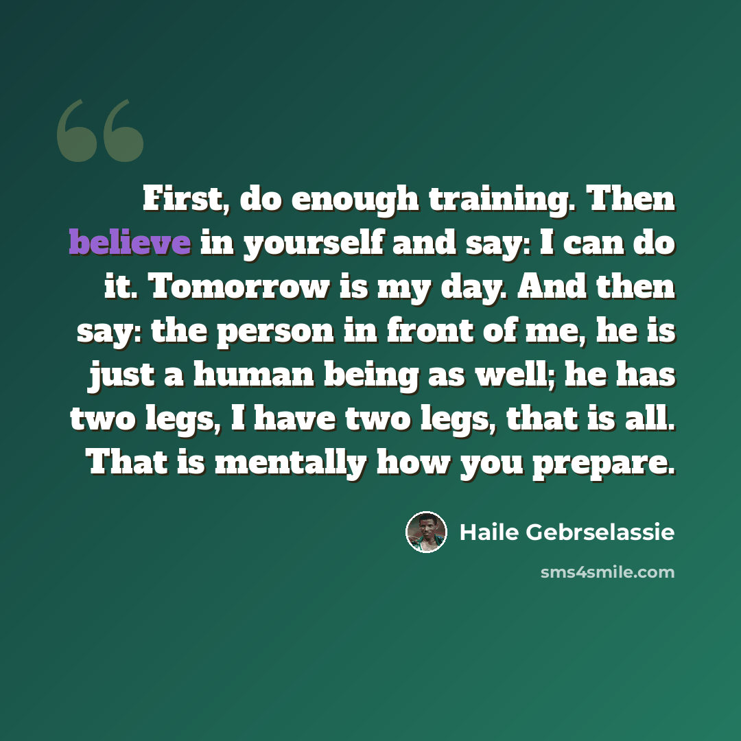 “First, do enough training. Then believe in yourself and say: I can do it. Tomorrow is my day. And then say: the person in front of me, he is just a human being as well; he has two legs, I have two legs, that is all. That is mentally how you prepare.” quote by Haile Gebrselassie