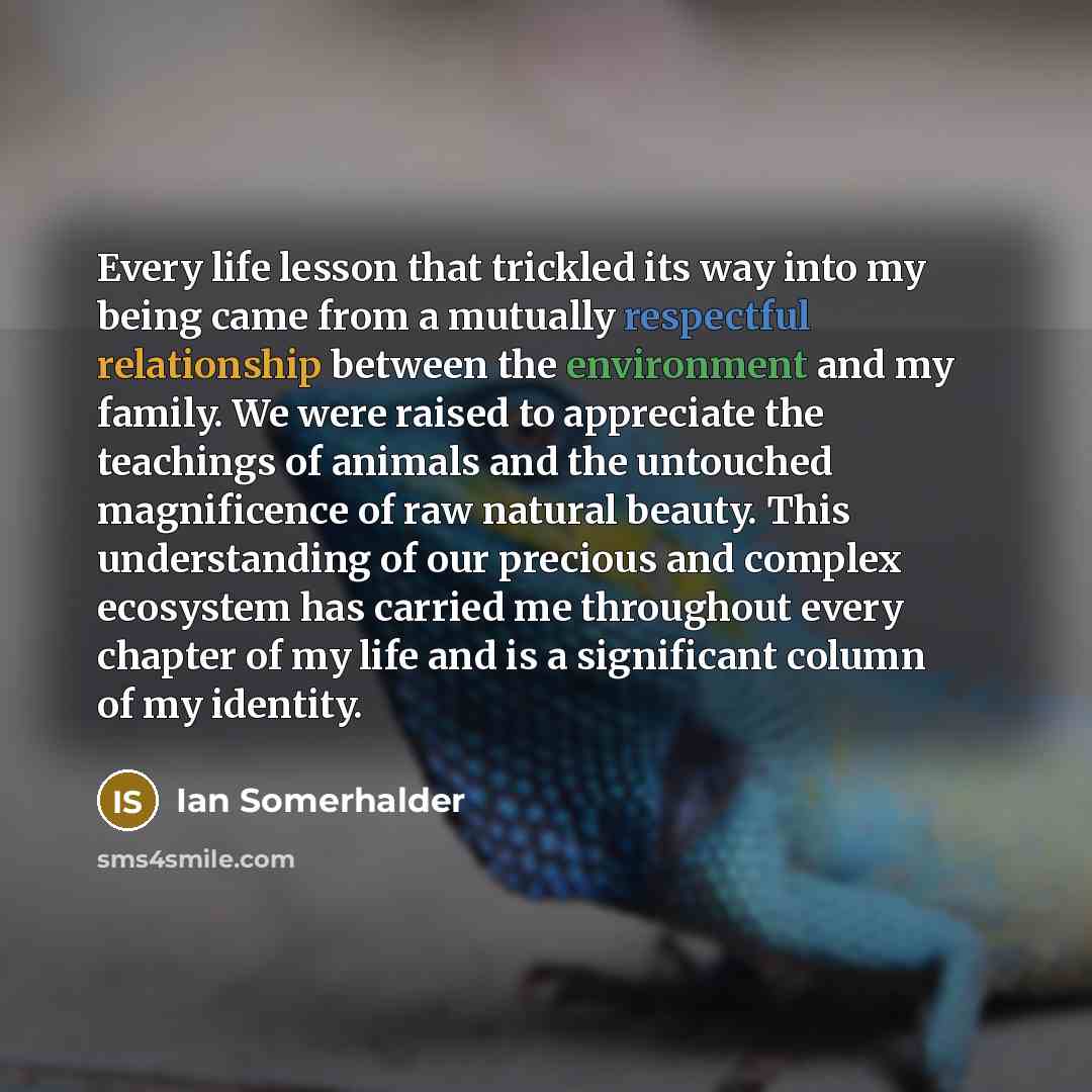 “Every life lesson that trickled its way into my being came from a mutually respectful relationship between the environment and my family. We were raised to appreciate the teachings of animals and the untouched magnificence of raw natural beauty. This understanding of our precious and complex…” quote by Ian Somerhalder