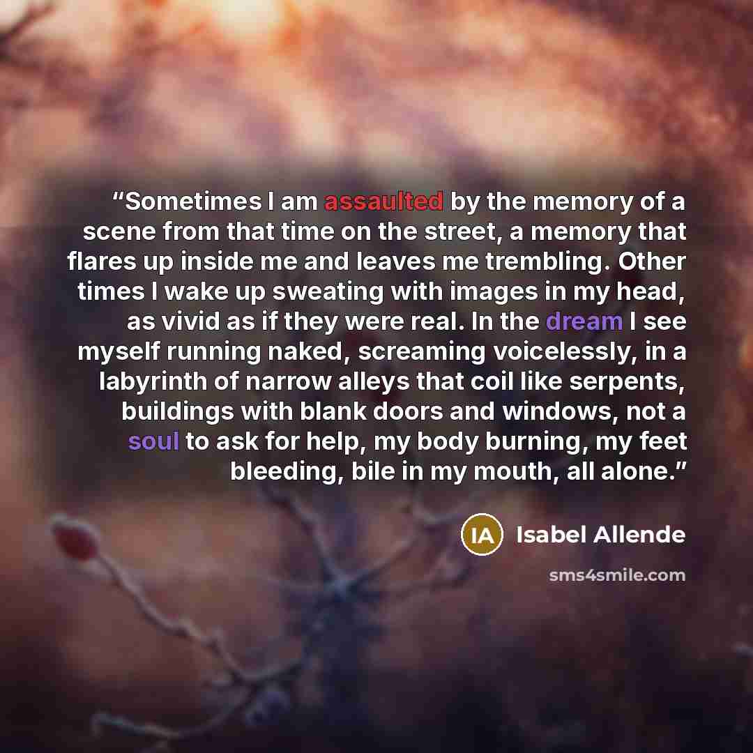 “Sometimes I am assaulted by the memory of a scene from that time on the street, a memory that flares up inside me and leaves me trembling. Other times I wake up sweating with images in my head, as vivid as if they were real. In the dream I see myself running naked, screaming voicelessly, in a…” quote by Isabel Allende