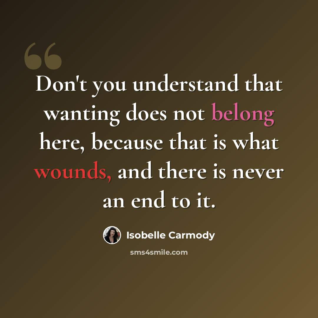 “Don't you understand that wanting does not belong here, because that is what wounds, and there is never an end to it.” quote by Isobelle Carmody