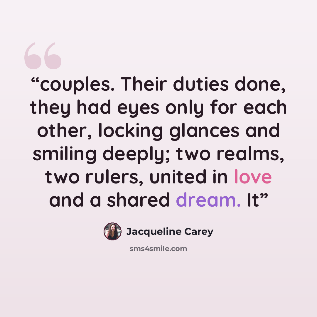 “couples. Their duties done, they had eyes only for each other, locking glances and smiling deeply; two realms, two rulers, united in love and a shared dream. It” quote by Jacqueline Carey