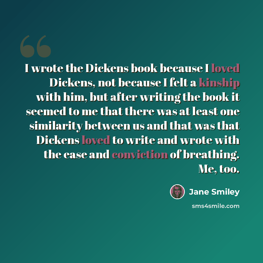 “I wrote the Dickens book because I loved Dickens, not because I felt a kinship with him, but after writing the book it seemed to me that there was at least one similarity between us and that was that Dickens loved to write and wrote with the ease and conviction of breathing. Me, too.” quote by Jane Smiley